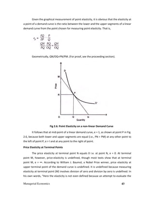 Managerial Economics 43
Given the graphical measurement of point elasticity, it is obvious that the elasticity at
a point of a demand curve is the ratio between the lower and the upper segments of a linear
demand curve from the point chosen for measuring point elasticity. That is,
Geometrically, QN/OQ=PN/PM. (For proof, see the proceeding section).
Fig 2.6: Point Elasticity on a non-linear Demand Curve
It follows that at mid-point of a linear demand curve, e = 1, as shown at point P in Fig.
2.6, because both lower and upper segments are equal (i.e., PN = PM) at any other point to
the left of point P, e > I and at any point to the right of point.
Price Elasticity at Terminal Points
The price elasticity at terminal point N equals 0 i.e. at point N, e = 0. At terminal
point M, however, price-elasticity is undefined, though most texts show that at terminal
point M, e = ∞. According to William J. Baumol, a Nobel Prize winner, price elasticity at
upper terminal point of the demand curve is undefined. It is undefined because measuring
elasticity at terminal point (M) involves division of zero and division by-zero is undefined. In
his own words, “Here the elasticity is not even defined because an attempt to evaluate the
 