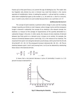 44 Managerial Economics
fraction p/x at that point forces us to commit the sign of dividing by zero. The reader who
has forgotten why division by zero is immoral may recall that division is the reverse
operation of multiplication. Hence, in seeking the quotient c = a/b we look for a number, c,
which when multiplied by b gives us the number a, i.e., for which cb = a. But if a is not zero,
say a = 5 and b is zero, there is no such number because there is no c such that c x 0 = 5”.
(B) MEASURING ARC ELASTICITY
The concept of point elasticity is pertinent where change in price and the resulting
change in quantity are infinite or small. However, where change in price and the consequent
hunger in demand is substantial, the concept of arc elasticity is the relevant concept. Arc
elasticity is a measure of the average of responsiveness of the quantity demanded to a
substantial change in the price. In other words, the measure of price elasticity of demand
between two finite points on a demand curve is known as arc activity. For example, the
measure of elasticity between points J and K (Fig. 2.7) is: the measure of arc elasticity. The
movement from point J to K along the demand curve D) shows a fall in price from Rs 25 to Rs
10 so that AP = 25 - 10 = 15. The consequent increase in demand, AQ = 30 - 50 = - 20. The arc
elasticity between point J and K and (moving from J to K) can be obtained by substituting
these values in the elasticity formula.
………..eq. I
It means that a one percent decrease in price of commodity X results in a 1.11
percent increase in demand for it.
Fig 2.7: Measuring Arc Elasticity
 