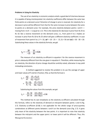 Managerial Economics 45
Problems in Using Arc Elasticity
The use of arc elasticity in economic analysis entails a good deal of chariness because
it is capable of being misinterpreted. Arc elasticity coefficients differ between the same two
finite points on a demand curve if direction of change in price is reversed. Arc elasticity for a
decrease in price will be different from that for the same increase in price between the same
to points on a demand curve. For example, the price elasticity between points J and K —
moving from J to K — is equal to 1.11. This is the elasticity for decrease in price from Rs 25 to
Rs 10. But a reverse movement on the demand curve, i.e., from point K to J implies an
increase in price from Rs 10 to Rs 25 which will give a different elasticity coefficient. In case
of movement from point K to J, P = 10, ▲P = 10 - 25 = - 15, Q = 50 and ▲Q = 50 - 30 = 20.
Substituting these values in the elasticity formula, we get
The measure of arc elasticity co-efficient in equation I for the reverse movement in
price is obviously different from the one given in equation II. Therefore, while measuring the
arc elasticity, the direction of price change should be carefully noted, otherwise it may yield
misleading conclusions.
A method suggested to resolve this problem is to use the average of upper
and lower values of P and Q in fraction, P/Q, so that the formula is
Substituting the values from this example, we get
This method has its own drawbacks as the elasticity co-efficient calculated through
this formula, refers to the elasticity of demand at mid-point between points J and K (Fig.
2.7). Elasticity co-efficient (0.58) is not applicable for the whole range of price-quantity
combinations at different points between J and K on the demand curve (Fig. 2.7). It gives
only mean of the elasticity between the two points. It is important to note that elasticity
between the mid-point and the upper point J or lower point K will be different. Thus, this
 