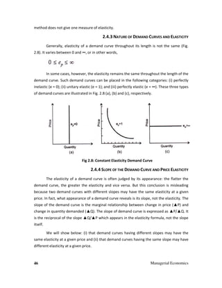 46 Managerial Economics
method does not give one measure of elasticity.
2.4.3 NATURE OF DEMAND CURVES AND ELASTICITY
Generally, elasticity of a demand curve throughout its length is not the same (Fig.
2.8). It varies between 0 and ∞, or in other words,
In some cases, however, the elasticity remains the same throughout the length of the
demand curve. Such demand curves can be placed in the following categories: (i) perfectly
inelastic (e = 0); (ii) unitary elastic (e = 1); and (iii) perfectly elastic (e = ∞). These three types
of demand curves are illustrated in Fig. 2.8 (a), (b) and (c), respectively.
Fig 2.8: Constant Elasticity Demand Curve
2.4.4 SLOPE OF THE DEMAND CURVE AND PRICE ELASTICITY
The elasticity of a demand curve is often judged by its appearance: the flatter the
demand curve, the greater the elasticity and vice versa. But this conclusion is misleading
because two demand curves with different slopes may have the same elasticity at a given
price. In fact, what appearance of a demand curve reveals is its slope, not the elasticity. The
slope of the demand curve is the marginal relationship between change in price (▲P) and
change in quantity demanded (▲Q). The slope of demand curve is expressed as ▲P/▲Q. It
is the reciprocal of the slope ▲Q/▲P which appears in the elasticity formula, not the slope
itself.
We will show below: (i) that demand curves having different slopes may have the
same elasticity at a given price and (ii) that demand curves having the same slope may have
different elasticity at a given price.
 