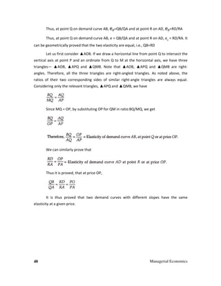 48 Managerial Economics
Thus, at point Q on demand curve AB, ep=QB/QA and at point R on AD, ep=RD/RA
Thus, at point Q on demand curve AB, e = QB/QA and at point R on AD, ep
= RD/RA. It
can be geometrically proved that the two elasticity are equal, i.e., QB=RD
Let us first consider ▲AOB. If we draw a horizontal line from point Q to intersect the
vertical axis at point P and an ordinate from Q to M at the horizontal axis, we have three
triangles— ▲AOB, ▲APQ and ▲QMB. Note that ▲AOB, ▲APQ and ▲QMB are right-
angles. Therefore, all the three triangles are right-angled triangles. As noted above, the
ratios of their two corresponding sides of similar right-angle triangles are always equal.
Considering only the relevant triangles, ▲APQ and ▲QMB, we have
Since MQ = OP, by substituting OP for QM in ratio BQ/MQ, we get
We can similarly prove that
Thus it is proved, that at price OP,
It is thus proved that two demand curves with different slopes have the same
elasticity at a given price.
 