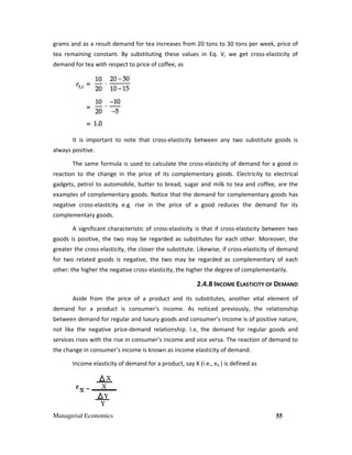 Managerial Economics 55
grams and as a result demand for tea increases from 20 tons to 30 tons per week, price of
tea remaining constant. By substituting these values in Eq. V, we get cross-elasticity of
demand for tea with respect to price of coffee, as
It is important to note that cross-elasticity between any two substitute goods is
always positive.
The same formula is used to calculate the cross-elasticity of demand for a good in
reaction to the change in the price of its complementary goods. Electricity to electrical
gadgets, petrol to automobile, butter to bread, sugar and milk to tea and coffee, are the
examples of complementary goods. Notice that the demand for complementary goods has
negative cross-elasticity e.g. rise in the price of a good reduces the demand for its
complementary goods.
A significant characteristic of cross-elasticity is that if cross-elasticity between two
goods is positive, the two may be regarded as substitutes for each other. Moreover, the
greater the cross-elasticity, the closer the substitute. Likewise, if cross-elasticity of demand
for two related goods is negative, the two may be regarded as complementary of each
other: the higher the negative cross-elasticity, the higher the degree of complementarily.
2.4.8 INCOME ELASTICITY OF DEMAND
Aside from the price of a product and its substitutes, another vital element of
demand for a product is consumer’s income. As noticed previously, the relationship
between demand for regular and luxury goods and consumer’s income is of positive nature,
not like the negative price-demand relationship. I.e, the demand for regular goods and
services rises with the rise in consumer’s income and vice versa. The reaction of demand to
the change in consumer’s income is known as income elasticity of demand.
Income elasticity of demand for a product, say X (i.e., ex ) is defined as
 