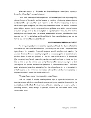 56 Managerial Economics
Where X = quantity of X demanded; Y = disposable income; ▲X = change in quantity
demanded of X; and ▲Y = change in income.
Unlike price elasticity of demand (which is negative except in case of Giffen goods),
income elasticity of demand is positive because of a positive relationship between income
and demand for a product. There is an exception to this rule. Income elasticity of demand
for an inferior good is negative, because of negative income-effect. The demand for inferior
goods reduces with the rise in consumer’s income and vice versa. When income is more,
consumers change over to the consumption of superior commodities. I.e. they replace
inferior goods for superior ones. For instance, when income increases, people would rather
purchase more of rice and wheat and less of inferior food grains like bajara, ragi and use
more of taxi and less of bus service and so on.
NATURE OF COMMODITY AND INCOME ELASTICITY
For all regular goods, income elasticity is positive although the degree of elasticity
fluctuates as per the nature of commodities. Consumer goods are usually categorised under
three classes, viz. necessities (essential consumer goods), comforts and luxuries. The
universal structure of income elasticity for goods of various categories or a rise in income
and their effect on sales are provided in Table 2.5. The income elasticity of demand for
different categories of goods may still show discrepancies from house to house and from
time to time, as per the options, taste and preference of the consumers, degree of their
consumption and income and their receptiveness to ‘demonstration effect’. The other
aspect which could bring about a deviation from the universal structure of income elasticity
is the frequency of rise in income. Income rises often and repeatedly, income-elasticity as
provided in Table 2.5 follows the universal structure.
A few significant uses of income elasticity are as follows:
First, the concept of income elasticity can be used to approximately calculate the
potential demand only if the rate of rise in income and income elasticity of demand for the
commodities are identified. The information of income elasticity can hence be useful in
predicting demand, when changes in personal incomes are anticipated, other things
remaining the same.
 