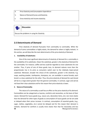 58 Managerial Economics
4. Price Elasticity and Consumption Expenditure
5. Nature of Demand Curves and Elasticity
6. Cross elasticity and income elasticity.
Discussion
Discuss the problems in using Arc Elasticity.
2.5 Determinants of Demand
Price elasticity of demand fluctuates from commodity to commodity. While the
demand of some commodities is highly elastic, the demand for others is highly inelastic. In
this section, we will describe the main determinants of the price elasticity of demand.
1. Availability of Substitutes
One of the most significant determinants of elasticity of demand for a commodity is
the availability of its substitutes. Closer the substitute, greater is the elasticity of demand for
the commodity. For instance, coffee and tea could be regarded as close substitutes for one
another. Thus, if price of one of these goods rises, its demand reduces more than the
proportionate rise in its price as consumers switch over to the relatively lower-priced
substitute. Moreover, broader the choice of the substitutes, greater is the elasticity. E.g.
soaps, washing powder, toothpastes, shampoos, etc. are available in several brands; each
brand is a close substitute for the other. Thus, the price-elasticity of demand for each brand
will be to a large extent greater than the general commodity. In contrast, sugar and salt do
not have their close substitute and for this reason their price-elasticity is lower.
2. Nature of Commodity
The nature of a commodity as well has an effect on the price elasticity of its demand.
Commodities can be categorised as luxuries, comforts and necessities, on the basis of their
nature. Demand for luxury goods (e.g., luxury cars, decorative items, etc.) are more elastic
than the demand for other types of goods as consumption of luxury goods can be set aside
or delayed when their prices increase. In contrast, consumption of essential goods, (e.g.,
sugar, clothes, vegetables, etc.) cannot be delayed and for this reason their demand is
inelastic. Demand for comforts is usually more elastic than that for necessities and less
 