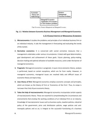 6 Managerial Economics
Fig. 1.1: Relation between Economics Business Management and Managerial Economics
1.2.3 CHARACTERISTICS OF MANAGERIAL ECONOMICS
1. Microeconomics: It studies the problems and principles of an individual business firm or
an individual industry. It aids the management in forecasting and evaluating the trends
of the market.
2. Normative economics: It is concerned with varied corrective measures that a
management undertakes under various circumstances. It deals with goal determination,
goal development and achievement of these goals. Future planning, policy-making,
decision-making and optimal utilisation of available resources, come under the banner of
managerial economics.
3. Pragmatic: Managerial economics is pragmatic. In pure micro-economic theory, analysis
is performed, based on certain exceptions, which are far from reality. However, in
managerial economics, managerial issues are resolved daily and difficult issues of
economic theory are kept at bay.
4. Uses theory of firm: Managerial economics employs economic concepts and principles,
which are known as the theory of Firm or 'Economics of the Firm'. Thus, its scope is
narrower than that of pure economic theory.
5. Takes the help of macroeconomics: Managerial economics incorporates certain aspects
of macroeconomic theory. These are essential to comprehending the circumstances and
environments that envelop the working conditions of an individual firm or an industry.
Knowledge of macroeconomic issues such as business cycles, taxation policies, industrial
policy of the government, price and distribution policies, wage policies and anti-
monopoly policies and so on, is integral to the successful functioning of a business
 