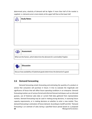 60 Managerial Economics
determined price, elasticity of demand will be higher if more than half of the market is
supplied. i.e. demand curve is more elastic at the upper half than at the lower half.
Study Notes
Assessment
What are the factors, which determine the demand of a commodity? Explain.
Discussion
Discuss how availability of Substitute goods determines the demand of a good.
2.6 Demand Forecasting
Demand forecasting entails forecasting and estimating the quantity of a product or
service that consumers will purchase in future. It tries to evaluate the magnitude and
significance of forces that will affect future operating conditions in an enterprise. Demand
forecasting involves use of various formal and informal forecast techniques such as informed
guesses, use of historical sales data or current field data gathered from representative
markets. Demand forecasting may be used in making pricing decisions, in assessing future
capacity requirements, or in making decisions on whether to enter a new market. Thus,
demand forecasting is estimation of future demand. According to Cardiff and Still, “Demand
forecasting is an estimate of sales during a specified future period based on a proposed
 