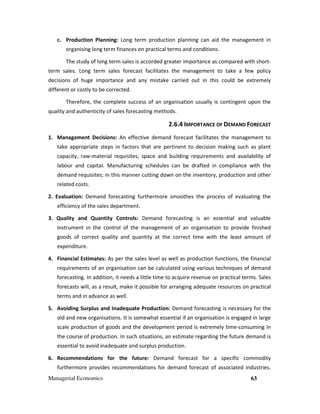 Managerial Economics 63
c. Production Planning: Long term production planning can aid the management in
organising long term finances on practical terms and conditions.
The study of long term sales is accorded greater importance as compared with short-
term sales. Long term sales forecast facilitates the management to take a few policy
decisions of huge importance and any mistake carried out in this could be extremely
different or costly to be corrected.
Therefore, the complete success of an organisation usually is contingent upon the
quality and authenticity of sales forecasting methods.
2.6.4 IMPORTANCE OF DEMAND FORECAST
1. Management Decisions: An effective demand forecast facilitates the management to
take appropriate steps in factors that are pertinent to decision making such as plant
capacity, raw-material requisites, space and building requirements and availability of
labour and capital. Manufacturing schedules can be drafted in compliance with the
demand requisites; in this manner cutting down on the inventory, production and other
related costs.
2. Evaluation: Demand forecasting furthermore smoothes the process of evaluating the
efficiency of the sales department.
3. Quality and Quantity Controls: Demand forecasting is an essential and valuable
instrument in the control of the management of an organisation to provide finished
goods of correct quality and quantity at the correct time with the least amount of
expenditure.
4. Financial Estimates: As per the sales level as well as production functions, the financial
requirements of an organisation can be calculated using various techniques of demand
forecasting. In addition, it needs a little time to acquire revenue on practical terms. Sales
forecasts will, as a result, make it possible for arranging adequate resources on practical
terms and in advance as well.
5. Avoiding Surplus and Inadequate Production: Demand forecasting is necessary for the
old and new organisations. It is somewhat essential if an organisation is engaged in large
scale production of goods and the development period is extremely time-consuming in
the course of production. In such situations, an estimate regarding the future demand is
essential to avoid inadequate and surplus production.
6. Recommendations for the future: Demand forecast for a specific commodity
furthermore provides recommendations for demand forecast of associated industries.
 