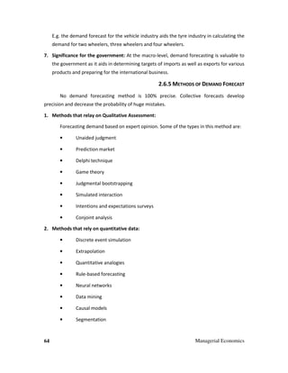 64 Managerial Economics
E.g. the demand forecast for the vehicle industry aids the tyre industry in calculating the
demand for two wheelers, three wheelers and four wheelers.
7. Significance for the government: At the macro-level, demand forecasting is valuable to
the government as it aids in determining targets of imports as well as exports for various
products and preparing for the international business.
2.6.5 METHODS OF DEMAND FORECAST
No demand forecasting method is 100% precise. Collective forecasts develop
precision and decrease the probability of huge mistakes.
1. Methods that relay on Qualitative Assessment:
Forecasting demand based on expert opinion. Some of the types in this method are:
• Unaided judgment
• Prediction market
• Delphi technique
• Game theory
• Judgmental bootstrapping
• Simulated interaction
• Intentions and expectations surveys
• Conjoint analysis
2. Methods that rely on quantitative data:
• Discrete event simulation
• Extrapolation
• Quantitative analogies
• Rule-based forecasting
• Neural networks
• Data mining
• Causal models
• Segmentation
 