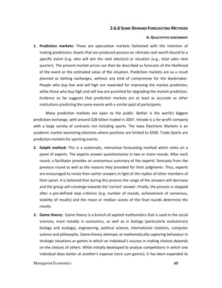 Managerial Economics 65
2.6.6 SOME DEMAND FORECASTING METHODS
A. QUALITATIVE ASSESSMENT
1. Prediction markets: These are speculative markets fashioned with the intention of
making predictions. Assets that are produced possess an ultimate cash worth bound to a
specific event (e.g. who will win the next election) or situation (e.g., total sales next
quarter). The present market prices can then be described as forecasts of the likelihood
of the event or the estimated value of the situation. Prediction markets are as a result
planned as betting exchanges, without any kind of compromise for the bookmaker.
People who buy low and sell high are rewarded for improving the market prediction,
while those who buy high and sell low are punished for degrading the market prediction.
Evidence so far suggests that prediction markets are at least as accurate as other
institutions predicting the same events with a similar pool of participants.
Many prediction markets are open to the public. Betfair is the world's biggest
prediction exchange, with around $28 billion traded in 2007. Intrade is a for-profit company
with a large variety of contracts not including sports. The Iowa Electronic Markets is an
academic market examining elections where positions are limited to $500. Trade Sports are
prediction markets for sporting events.
2. Delphi method: This is a systematic, interactive forecasting method which relies on a
panel of experts. The experts answer questionnaires in two or more rounds. After each
round, a facilitator provides an anonymous summary of the experts’ forecasts from the
previous round as well as the reasons they provided for their judgments. Thus, experts
are encouraged to revise their earlier answers in light of the replies of other members of
their panel. It is believed that during this process the range of the answers will decrease
and the group will converge towards the 'correct' answer. Finally, the process is stopped
after a pre-defined stop criterion (e.g. number of rounds, achievement of consensus,
stability of results) and the mean or median scores of the final rounds determine the
results.
3. Game theory: Game theory is a branch of applied mathematics that is used in the social
sciences, most notably in economics, as well as in biology (particularly evolutionary
biology and ecology), engineering, political science, international relations, computer
science and philosophy. Game theory attempts at mathematically capturing behaviour in
strategic situations or games in which an individual's success in making choices depends
on the choices of others. While initially developed to analyse competitions in which one
individual does better at another's expense (zero sum games), it has been expanded to
 