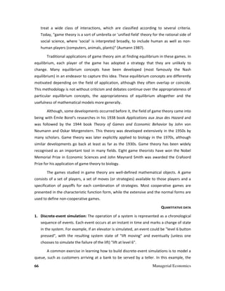 66 Managerial Economics
treat a wide class of interactions, which are classified according to several criteria.
Today, "game theory is a sort of umbrella or 'unified field' theory for the rational side of
social science, where 'social' is interpreted broadly, to include human as well as non-
human players (computers, animals, plants)" (Aumann 1987).
Traditional applications of game theory aim at finding equilibrium in these games. In
equilibrium, each player of the game has adopted a strategy that they are unlikely to
change. Many equilibrium concepts have been developed (most famously the Nash
equilibrium) in an endeavor to capture this idea. These equilibrium concepts are differently
motivated depending on the field of application, although they often overlap or coincide.
This methodology is not without criticism and debates continue over the appropriateness of
particular equilibrium concepts, the appropriateness of equilibrium altogether and the
usefulness of mathematical models more generally.
Although, some developments occurred before it, the field of game theory came into
being with Émile Borel's researches in his 1938 book Applications aux Jeux des Hazard and
was followed by the 1944 book Theory of Games and Economic Behavior by John von
Neumann and Oskar Morgenstern. This theory was developed extensively in the 1950s by
many scholars. Game theory was later explicitly applied to biology in the 1970s, although
similar developments go back at least as far as the 1930s. Game theory has been widely
recognised as an important tool in many fields. Eight game theorists have won the Nobel
Memorial Prize in Economic Sciences and John Maynard Smith was awarded the Crafoord
Prize for his application of game theory to biology.
The games studied in game theory are well-defined mathematical objects. A game
consists of a set of players, a set of moves (or strategies) available to those players and a
specification of payoffs for each combination of strategies. Most cooperative games are
presented in the characteristic function form, while the extensive and the normal forms are
used to define non-cooperative games.
QUANTITATIVE DATA
1. Discrete-event simulation: The operation of a system is represented as a chronological
sequence of events. Each event occurs at an instant in time and marks a change of state
in the system. For example, if an elevator is simulated, an event could be "level 6 button
pressed", with the resulting system state of "lift moving" and eventually (unless one
chooses to simulate the failure of the lift) "lift at level 6".
A common exercise in learning how to build discrete-event simulations is to model a
queue, such as customers arriving at a bank to be served by a teller. In this example, the
 