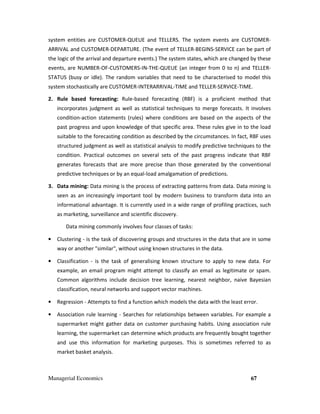 Managerial Economics 67
system entities are CUSTOMER-QUEUE and TELLERS. The system events are CUSTOMER-
ARRIVAL and CUSTOMER-DEPARTURE. (The event of TELLER-BEGINS-SERVICE can be part of
the logic of the arrival and departure events.) The system states, which are changed by these
events, are NUMBER-OF-CUSTOMERS-IN-THE-QUEUE (an integer from 0 to n) and TELLER-
STATUS (busy or idle). The random variables that need to be characterised to model this
system stochastically are CUSTOMER-INTERARRIVAL-TIME and TELLER-SERVICE-TIME.
2. Rule based forecasting: Rule-based forecasting (RBF) is a proficient method that
incorporates judgment as well as statistical techniques to merge forecasts. It involves
condition-action statements (rules) where conditions are based on the aspects of the
past progress and upon knowledge of that specific area. These rules give in to the load
suitable to the forecasting condition as described by the circumstances. In fact, RBF uses
structured judgment as well as statistical analysis to modify predictive techniques to the
condition. Practical outcomes on several sets of the past progress indicate that RBF
generates forecasts that are more precise than those generated by the conventional
predictive techniques or by an equal-load amalgamation of predictions.
3. Data mining: Data mining is the process of extracting patterns from data. Data mining is
seen as an increasingly important tool by modern business to transform data into an
informational advantage. It is currently used in a wide range of profiling practices, such
as marketing, surveillance and scientific discovery.
Data mining commonly involves four classes of tasks:
• Clustering - is the task of discovering groups and structures in the data that are in some
way or another "similar", without using known structures in the data.
• Classification - is the task of generalising known structure to apply to new data. For
example, an email program might attempt to classify an email as legitimate or spam.
Common algorithms include decision tree learning, nearest neighbor, naive Bayesian
classification, neural networks and support vector machines.
• Regression - Attempts to find a function which models the data with the least error.
• Association rule learning - Searches for relationships between variables. For example a
supermarket might gather data on customer purchasing habits. Using association rule
learning, the supermarket can determine which products are frequently bought together
and use this information for marketing purposes. This is sometimes referred to as
market basket analysis.
 