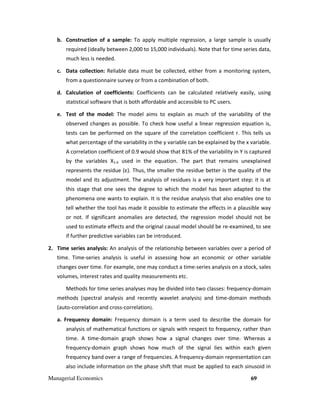 Managerial Economics 69
b. Construction of a sample: To apply multiple regression, a large sample is usually
required (ideally between 2,000 to 15,000 individuals). Note that for time series data,
much less is needed.
c. Data collection: Reliable data must be collected, either from a monitoring system,
from a questionnaire survey or from a combination of both.
d. Calculation of coefficients: Coefficients can be calculated relatively easily, using
statistical software that is both affordable and accessible to PC users.
e. Test of the model: The model aims to explain as much of the variability of the
observed changes as possible. To check how useful a linear regression equation is,
tests can be performed on the square of the correlation coefficient r. This tells us
what percentage of the variability in the y variable can be explained by the x variable.
A correlation coefficient of 0.9 would show that 81% of the variability in Y is captured
by the variables X1-k used in the equation. The part that remains unexplained
represents the residue (ε). Thus, the smaller the residue better is the quality of the
model and its adjustment. The analysis of residues is a very important step: it is at
this stage that one sees the degree to which the model has been adapted to the
phenomena one wants to explain. It is the residue analysis that also enables one to
tell whether the tool has made it possible to estimate the effects in a plausible way
or not. If significant anomalies are detected, the regression model should not be
used to estimate effects and the original causal model should be re-examined, to see
if further predictive variables can be introduced.
2. Time series analysis: An analysis of the relationship between variables over a period of
time. Time-series analysis is useful in assessing how an economic or other variable
changes over time. For example, one may conduct a time-series analysis on a stock, sales
volumes, interest rates and quality measurements etc.
Methods for time series analyses may be divided into two classes: frequency-domain
methods (spectral analysis and recently wavelet analysis) and time-domain methods
(auto-correlation and cross-correlation).
a. Frequency domain: Frequency domain is a term used to describe the domain for
analysis of mathematical functions or signals with respect to frequency, rather than
time. A time-domain graph shows how a signal changes over time. Whereas a
frequency-domain graph shows how much of the signal lies within each given
frequency band over a range of frequencies. A frequency-domain representation can
also include information on the phase shift that must be applied to each sinusoid in
 