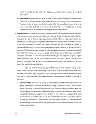 70 Managerial Economics
order to be able to recombine the frequency components to recover the original
time signal.
b. Time domain: Time domain is a term used to describe the analysis of mathematical
functions, or physical signals, with respect to time. In the time domain, the signal or
function's value is known for all real numbers, for the case of continuous time, or at
various separate instants in the case of discrete time. An oscilloscope is a tool
commonly used to visualise real-world signals in the time domain.
3. Utility analysis: A subset of consumer demand theory that analysis consumer behavior
and market demand using total utility and marginal utility. The key principle of utility
analysis is the law of diminishing marginal utility, which offers an explanation for the law
of demand and the negative slope of the demand curve. The main focus of utility analysis
is on the fulfillment of wants and needs acquired by the utilization of goods. It
additionally facilitates in getting the knowledge of market demand as well as the law of
demand. The law of demand by way of utility analysis states that consumers buy goods
that fulfill their wants and needs, i.e., create utility. Those goods that create more utility
are more important to consumers and therefore buyers are prepared to pay a higher
price. The main aspect to the law of demand is that the utility created falls when the
quantity consumed rises. As such, the demand price that buyers are prepared to pay falls
when the quantity demanded rises.
The law of diminishing marginal utility asserts that marginal utility or the
extra utility acquired from consuming a good, falls as the quantity consumed rises.
Basically, each extra good consumed is less fulfilling as compared to the previous one.
This law is mostly significant for awareness into market demand as well as the law of
demand.
a. Cardinal utility: A measure of utility, or satisfaction derived from the consumption of
goods and services that can be measured using an absolute scale. Cardinal utility
exists if the utility derived from consumption is measurable in the same way that
other physical characteristics--height and weight--are measured using a scale that is
comparable between people. There is little or no evidence to suggest that such
measurement is possible and is not even needed for modern consumer demand
theory and indifference curve analysis. Cardinal utility, however, is often employed
as a convenient teaching device for discussing such concepts as marginal utility and
utility maximisation.
 