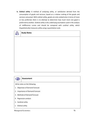 Managerial Economics 71
b. Ordinal utility: A method of analysing utility, or satisfaction derived from the
consumption of goods and services, based on a relative ranking of the goods and
services consumed. With ordinal utility, goods are only ranked only in terms of more
or less preferred, there is no attempt to determine how much more one good is
preferred to another. Ordinal utility is the underlying assumption used in the analysis
of indifference curves and should be compared with cardinal utility, which
(hypothetically) measures utility using a quantitative scale.
Study Notes
Assessment
Write notes on the following:
1. Objectives of Demand Forecast
2. Importance of Demand Forecast
3. Methods of Demand Forecast
4. Regression analysis
5. Cardinal utility
6. Ordinal utility
 