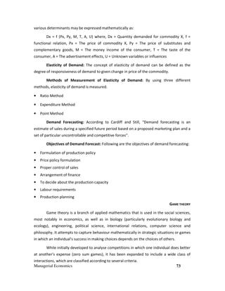 Managerial Economics 73
various determinants may be expressed mathematically as:
Dx = f (Px, Py, M, T, A, U) where, Dx = Quantity demanded for commodity X, f =
functional relation, Px = The price of commodity X, Py = The price of substitutes and
complementary goods, M = The money income of the consumer, T = The taste of the
consumer, A = The advertisement effects, U = Unknown variables or influences
Elasticity of Demand: The concept of elasticity of demand can be defined as the
degree of responsiveness of demand to given change in price of the commodity.
Methods of Measurement of Elasticity of Demand: By using three different
methods, elasticity of demand is measured.
• Ratio Method
• Expenditure Method
• Point Method
Demand Forecasting: According to Cardiff and Still, “Demand forecasting is an
estimate of sales during a specified future period based on a proposed marketing plan and a
set of particular uncontrollable and competitive forces’’.
Objectives of Demand Forecast: Following are the objectives of demand forecasting:
• Formulation of production policy
• Price policy formulation
• Proper control of sales
• Arrangement of finance
• To decide about the production capacity
• Labour requirements
• Production planning
GAME THEORY
Game theory is a branch of applied mathematics that is used in the social sciences,
most notably in economics, as well as in biology (particularly evolutionary biology and
ecology), engineering, political science, international relations, computer science and
philosophy. It attempts to capture behaviour mathematically in strategic situations or games
in which an individual's success in making choices depends on the choices of others.
While initially developed to analyse competitions in which one individual does better
at another's expense (zero sum games), it has been expanded to include a wide class of
interactions, which are classified according to several criteria.
 