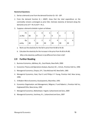 Managerial Economics 75
Numerical Questions:
1. Derive a demand curve from the demand function Q = 50 - 10P.
2. From the demand function Q = 600/P, show that the total expenditure on the
commodity remains unchanged as price falls. Estimate elasticity of demand along the
demand curve at P = Rs 4 and P = Rs 2.
3. Suppose a demand schedule is given as follows:
Pri
ce (Rs)
1
00
8
0
6
0
4
0
2
0
0
Qu
antity
1
00
2
00
3
00
4
00
5
00
6
00
a. Work out the elasticity for the fall in price from Rs 80 to Rs 60.
b. Calculate the elasticity for the increase in the price from Rs 60 to Rs 80.
Why is the elasticity coefficient in (a) different form that in (b)?
2.9 Further Reading
1. Business Economics, Adhikary, M,., Excel Books, New Delhi, 2000
2. Economics Theory and Operations Analysis, Baumol, W J., 3rd ed., Prentice Hall Inc, 1996
3. Managerial Economics, Chopra, O P., Tata McGraw Hill, New Delhi, 1985
4. Managerial Economics, Keat, Paul G and Philips K Y Young, Prentice Hall, New Jersey,
1996
5. A Modern Micro Economics, Koutsoyiannis, Macmillan, 1991
6. Economics Organisation and Management, Milgrom, P and Roberts J, Prentice Hall Inc,
Englewood Clitts, New Jersey, 1992
7. Managerial Economics, Maheshwari, Yogesh, Sultanchand and Sons, 2009
8. Managerial Economics, Varshney, R L., Sultanchand and Sons, 2007
 