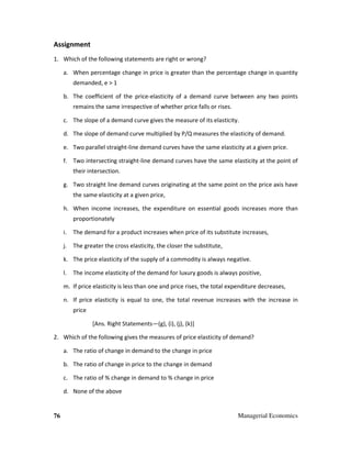 76 Managerial Economics
Assignment
1. Which of the following statements are right or wrong?
a. When percentage change in price is greater than the percentage change in quantity
demanded, e > 1
b. The coefficient of the price-elasticity of a demand curve between any two points
remains the same irrespective of whether price falls or rises.
c. The slope of a demand curve gives the measure of its elasticity.
d. The slope of demand curve multiplied by P/Q measures the elasticity of demand.
e. Two parallel straight-line demand curves have the same elasticity at a given price.
f. Two intersecting straight-line demand curves have the same elasticity at the point of
their intersection.
g. Two straight line demand curves originating at the same point on the price axis have
the same elasticity at a given price,
h. When income increases, the expenditure on essential goods increases more than
proportionately
i. The demand for a product increases when price of its substitute increases,
j. The greater the cross elasticity, the closer the substitute,
k. The price elasticity of the supply of a commodity is always negative.
l. The income elasticity of the demand for luxury goods is always positive,
m. If price elasticity is less than one and price rises, the total expenditure decreases,
n. If price elasticity is equal to one, the total revenue increases with the increase in
price
[Ans. Right Statements—(g), (i), (j), (k)]
2. Which of the following gives the measures of price elasticity of demand?
a. The ratio of change in demand to the change in price
b. The ratio of change in price to the change in demand
c. The ratio of % change in demand to % change in price
d. None of the above
 