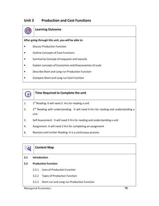 Managerial Economics 79
Unit 3 Production and Cost Functions
Learning Outcome
After going through this unit, you will be able to:
• Discuss Production Function
• Outline Concepts of Cost Functions
• Summarise Concept of isoquants and isocosts
• Explain concepts of Economies and Diseconomies of scale
• Describe Short and Long run Production Function
• Compare Short and Long run Cost Function
Time Required to Complete the unit
1. 1st
Reading: It will need 3 Hrs for reading a unit
2. 2nd
Reading with understanding: It will need 4 Hrs for reading and understanding a
unit
3. Self Assessment: It will need 3 Hrs for reading and understanding a unit
4. Assignment: It will need 2 Hrs for completing an assignment
5. Revision and Further Reading: It is a continuous process
Content Map
3.1 Introduction
3.2 Production Function
3.2.1 Uses of Production Function
3.2.2 Types of Production Function
3.2.3 Short run and Long run Production Function
 
