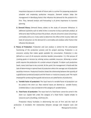 8 Managerial Economics
importance because an estimate of future sales is a primer for preparing production
schedule and employing productive resources. Demand analysis helps the
management in identifying factors that influence the demand for the products of a
firm. Thus, demand analysis and forecasting is of prime importance to business
planning.
b. Demand theory: Demand theory relates to the study of consumer behaviour. It
addresses questions such as what incites a consumer to buy a particular product, at
what price does he/she purchase the product, why do consumers cease consuming a
commodity and so on. It also seeks to determine the effect of the income, habit and
taste of consumers on the demand of a commodity and analyses other factors that
influence this demand.
2. Theory of Production: Production and cost analysis is central for the unhampered
functioning of the production process and for project planning. Production is an
economic activity that makes goods available for consumption. Production is also
defined as a sum of all economic activities besides consumption. It is the process of
creating goods or services by utilising various available resources. Achieving a certain
profit requires the production of a certain amount of goods. To obtain such production
levels, some costs have to be incurred. At this point, the management is faced with the
task of determining an optimal level of production where the average cost of production
would be minimum. Production function shows the relationship between the quantity of
a good/service produced (output) and the factors or resources (inputs) used. The inputs
employed for producing these goods and services are called factors of production.
a. Variable factor of production: The input level of a variable factor of production can
be varied in the short run. Raw material inputs are deemed as variable factors.
Unskilled labour is also considered in the category of variable factors.
b. Fixed factor of production: The input level of a fixed factor cannot be varied in the
short run. Capital falls under the category of a fixed factor. Capital alludes to
resources such as buildings, machinery etc.
Production theory facilitates in determining the size of firm and the level of
production. It elucidates the relationship between average and marginal costs and
 