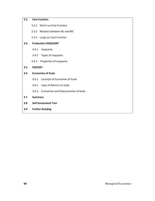 80 Managerial Economics
3.3 Cost Function
3.3.1 Short run Cost Function
3.3.2 Relation between AC and MC
3.3.3 Long run Cost Function
3.4 Production ISOQUANT
3.4.1 Isoquants
3.4.2 Types of Isoquants
3.4.3 Properties of Isoquants
3.5 ISOCOST
3.6 Economies of Scale
3.6.1 Concept of Economies of Scale
3.6.2 Laws of Returns to Scale
3.6.3 Economies and Diseconomies of Scale
3.7 Summary
3.8 Self Assessment Test
3.9 Further Reading
 