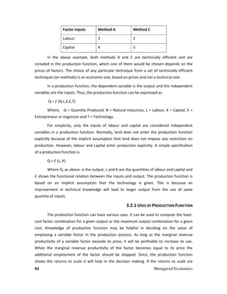 84 Managerial Economics
Factor inputs Method A Method C
Labour 3 2
Capital 4 5
In the above example, both methods A and C are technically efficient and are
included in the production function, which one of them would be chosen depends on the
prices of factors. The choice of any particular technique from a set of technically efficient
techniques (or methods) is an economic one, based on prices and not a technical one.
In a production function, the dependent variable is the output and the independent
variables are the inputs. Thus, the production function can be expressed as
Q = ƒ (N,L,K,E,T)
Where, Q = Quantity Produced, N = Natural resources, L = Labour, K = Capital, E =
Entrepreneur or organizer and T = Technology.
For simplicity, only the inputs of labour and capital are considered independent
variables in a production function. Normally, land does not enter the production function
explicitly because of the implicit assumption that land does not impose any restriction on
production. However, labour and capital enter production explicitly. A simple specification
of a production function is
Q = ƒ (L, K)
Where Q, as above, is the output, L and K are the quantities of labour and capital and
ƒ shows the functional relation between the inputs and output. The production function is
based on an implicit assumption that the technology is given. This is because an
improvement in technical knowledge will lead to larger output from the use of same
quantity of inputs.
3.2.1 USES OF PRODUCTION FUNCTION
The production function can have various uses. It can be used to compute the least-
cost factor combination for a given output or the maximum output combination for a given
cost. Knowledge of production function may be helpful in deciding on the value of
employing a variable factor in the production process. As long as the marginal revenue
productivity of a variable factor exceeds its price, it will be profitable to increase its use.
When the marginal revenue productivity of the factor becomes equal to its price the
additional employment of the factor should be stopped. Since, the production function
shows the returns to scale it will help in the decision making. If the returns to scale are
 