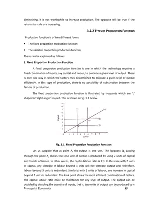 Managerial Economics 85
diminishing, it is not worthwhile to increase production. The opposite will be true if the
returns to scale are increasing.
3.2.2 TYPES OF PRODUCTION FUNCTION
Production function is of two different forms:
• The fixed proportion production function
• The variable proportion production function
These can be explained as follows:
1. Fixed Proportion Production Function
A fixed proportion production function is one in which the technology requires a
fixed combination of inputs, say capital and labour, to produce a given level of output. There
is only one way in which the factors may be combined to produce a given level of output
efficiently. In this type of production, there is no possibility of substitution between the
factors of production.
The fixed proportion production function is illustrated by isoquants which are ‘L’
shaped or ‘right angle’ shaped. This is shown in Fig. 3.1 below.
Fig. 3.1: Fixed Proportion Production Function
Let us suppose that at point A, the output is one unit. The isoquant Q1
passing
through the point A1
shows that one unit of output is produced by using 2 units of capital
and 3 units of labour. In other words, the capital-labour ratio is 2:3. In this case with 2 units
of capital, any increase in labour beyond 3 units will not increase output and, therefore,
labour beyond 3 units is redundant. Similarly, with 3 units of labour, any increase in capital
beyond 2 units is redundant. The kink point shows the most efficient combination of factors.
The capital labour ratio must be maintained for any level of output. The output can be
doubled by doubling the quantity of inputs, that is, two units of output can be produced by 4
 