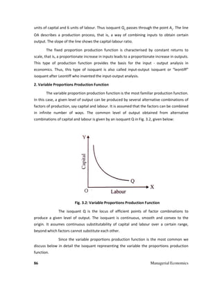 86
units of capital and 6 units of labour. Thus isoquant Q
OA describes a production process, that is, a way of combining inputs to obtain certain
output. The slope of the line shows the capital
The fixed proportion pr
scale, that is, a proportionate increase in inputs leads to a proportionate increase in outputs.
This type of production function provides the basis for the inpu
economics. Thus, this type of isoquant is also called input
isoquant after Leontiff who invented the input
2. Variable Proportions Production Function
The variable proportion production
In this case, a given level of output can be produced by several alternative combinations of
factors of production, say capital and labour. It is assumed that the factors can be combined
in infinite number of ways. The common level of output obtained from alternative
combinations of capital and labour is given by an isoquant Q in Fig. 3.2, given below:
Fig. 3.2: Variable Proportions Production Function
The isoquant Q is the locus of efficient points of
produce a given level of output. The isoquant is continuous, smooth and convex to the
origin. It assumes continuous substitutability of capital and labour over a certain range,
beyond which factors cannot substitute each other.
Since the variable proportions production function is the most common we
discuss below in detail the isoquant representing the variable the proportions production
function.
Managerial Economics
units of capital and 6 units of labour. Thus isoquant Q2
passes through the point A
OA describes a production process, that is, a way of combining inputs to obtain certain
output. The slope of the line shows the capital-labour ratio.
The fixed proportion production function is characterised by constant returns to
scale, that is, a proportionate increase in inputs leads to a proportionate increase in outputs.
This type of production function provides the basis for the input - output analysis in
economics. Thus, this type of isoquant is also called input-output isoquant or “leontiff”
isoquant after Leontiff who invented the input-output analysis.
2. Variable Proportions Production Function
The variable proportion production function is the most familiar production function.
In this case, a given level of output can be produced by several alternative combinations of
factors of production, say capital and labour. It is assumed that the factors can be combined
r of ways. The common level of output obtained from alternative
combinations of capital and labour is given by an isoquant Q in Fig. 3.2, given below:
3.2: Variable Proportions Production Function
The isoquant Q is the locus of efficient points of factor combinations to
produce a given level of output. The isoquant is continuous, smooth and convex to the
origin. It assumes continuous substitutability of capital and labour over a certain range,
beyond which factors cannot substitute each other.
ce the variable proportions production function is the most common we
discuss below in detail the isoquant representing the variable the proportions production
Managerial Economics
passes through the point A2
. The line
OA describes a production process, that is, a way of combining inputs to obtain certain
ed by constant returns to
scale, that is, a proportionate increase in inputs leads to a proportionate increase in outputs.
output analysis in
output isoquant or “leontiff”
function is the most familiar production function.
In this case, a given level of output can be produced by several alternative combinations of
factors of production, say capital and labour. It is assumed that the factors can be combined
r of ways. The common level of output obtained from alternative
combinations of capital and labour is given by an isoquant Q in Fig. 3.2, given below:
factor combinations to
produce a given level of output. The isoquant is continuous, smooth and convex to the
origin. It assumes continuous substitutability of capital and labour over a certain range,
ce the variable proportions production function is the most common we
discuss below in detail the isoquant representing the variable the proportions production
 