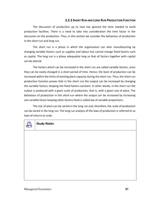 Managerial Economics 87
3.2.3 SHORT RUN AND LONG RUN PRODUCTION FUNCTION
The discussion of production up to now has ignored the time needed to build
production facilities. There is a need to take into consideration the time factor in the
discussion on the production. Thus, in this section we consider the behaviour of production
in the short-run and long-run.
The short run is a phase in which the organisation can alter manufacturing by
changing variable factors such as supplies and labour but cannot change fixed factors such
as capital. The long run is a phase adequately long so that all factors together with capital
can be altered.
The factors which can be increased in the short run are called variable factors, since
they can be easily changed in a short period of time. Hence, the level of production can be
increased within the limits of existing plant capacity during the short run. Thus, the short run
production function proves that in the short run the output can be increased by changing
the variable factors, keeping the fixed factors constant. In other words, in the short run the
output is produced with a given scale of production, that is, with a given size of plant. The
behaviour of production in the short-run where the output can be increased by increasing
one variable factor keeping other factors fixed is called law of variable proportions.
The size of plant can be varied in the long run and, therefore, the scale of production
can be varied in the long run. The long run analysis of the laws of production is referred to as
laws of returns to scale.
Study Notes
 