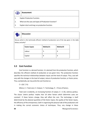 88 Managerial Economics
Assessment
1. Explain Production Function.
2. What are the uses and types of Production Function?
3. Explain short and long run production function.
Discussion
Discuss which is the technically efficient method of production out of the two given in the table
below, and why?
Factor inputs Method A Method B
Labour 5 4
Capital 4 4
3.3 Cost Function
Cost function is a derived function. It is derived from the production function, which
describes the efficient method of production at any given time. The production function
specifies the technical relationships between inputs and the level of output. Thus, cost will
vary with the changes in the level of output, nature of production function, or factor prices.
Thus, symbolically, we may write the cost function as
C = ƒ(X, T, Pf)
Where, C = Total cost, X = Output, T = Technology, Pf
= Prices of factors.
Total cost is evidently, an increasing function of output, C = ƒ (X), ceterius paribus.
The clause 'ceteris paribus' implies that 'all other factors which determine costs are
constant'. If these factors change, they will affect the cost. The technology is itself
determined by the physical quantities of the factor inputs, the quality of the factor inputs,
the efficiency of the entrepreneur, both in organising the physical side of the production and
in making the correct economic choice of techniques. Thus, any change in these
 