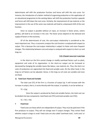 Managerial Economics 89
determinants will shift the production function and hence will shift the cost curve. For
instance, the introduction of a better method of organising production or the application of
an educational programme to the existing labour will shift the production function upwards
and hence will shift down the cost curve. Similarly, the improvement of raw material, or the
improvement in the use of the same raw materials will lead to a downward shift of the cost
function.
Since no output is possible without an input, an increase in factor prices, ceteris
paribus, will lead to an increase in the cost. The factor prices depend on the demand and
supply of factors in the economy.
Of all the determinants of cost, the cost-output relationship is considered as the
most important one. Thus, in economic analysis the cost function is analysed with respect to
output. This is because the cost-output relationship is subject to faster and more frequent
changes. The relationship between cost and output is analysed with respect to short-run and
long-run.
3.3.1 SHORT RUN COST FUNCTION
In the short-run the firm cannot change or modify overhead factors such as plant,
equipment and scale of its organisation. In the short-run output can be increased or
decreased by changing the variable inputs like labour, raw material, etc. Thus, the short-run
costs of production are segmented into fixed and variable costs. On the other hand, in the
long-run all factors can be adjusted. Hence, in the long run all costs are variable and none
are fixed.
1) Total Cost: Fixed and Variable
The total cost (TC) of the firm is a function of output (q). It will increase with the
increase in output, that is, it varies directly with the output. In symbols, it can be written as
TC = ƒ(q)
Since the output is produced by fixed and variable factors, the total cost can
be divided into two components: total fixed cost (TFC) and total variable cost (TVC).
TC = TFC + TVC
• Fixed Cost
Fixed costs are those which are independent of output. They must be paid even if the
firm produces no output. They will not change even if output changes. They remain fixed
whether output is large or small. Fixed costs are also called 'overhead costs', 'sunk costs' or
 