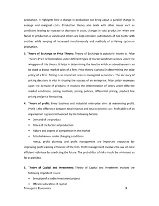 Managerial Economics 9
production. It highlights how a change in production can bring about a parallel change in
average and marginal costs. Production theory also deals with other issues such as
conditions leading to increase or decrease in costs, changes in total production when one
factor of production is varied and others are kept constant, substitution of one factor with
another while keeping all increased simultaneously and methods of achieving optimum
production.
3. Theory of Exchange or Price Theory: Theory of Exchange is popularly known as Price
Theory. Price determination under different types of market conditions comes under the
wingspan of this theory. It helps in determining the level to which an advertisement can
be used to boost market sales of a firm. Price theory is pivotal in determining the price
policy of a firm. Pricing is an important area in managerial economics. The accuracy of
pricing decisions is vital in shaping the success of an enterprise. Price policy impresses
upon the demand of products. It involves the determination of prices under different
market conditions, pricing methods, pricing policies, differential pricing, product line
pricing and price forecasting.
4. Theory of profit: Every business and industrial enterprise aims at maximising profit.
Profit is the difference between total revenue and total economic cost. Profitability of an
organisation is greatly influenced by the following factors:
• Demand of the product
• Prices of the factors of production
• Nature and degree of competition in the market
• Price behaviour under changing conditions
Hence, profit planning and profit management are important requisites for
improving profit earning efficiency of the firm. Profit management involves the use of most
efficient technique for predicting the future. The probability of risks should be minimised as
far as possible.
5. Theory of Capital and Investment: Theory of Capital and Investment evinces the
following important issues:
• Selection of a viable investment project
• Efficient allocation of capital
 