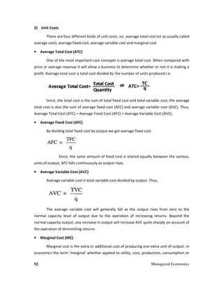 92
2) Unit Costs
There are four different kinds of unit c
average cost), average fixed cost, average variable cost and marginal cost.
• Average Total Cost (ATC)
One of the most important cost concepts is average total cost.
price or average revenue it will allow a business to determine whether or not it is making a
profit. Average total cost is total cost divided by the number of units produced i.e.
Since, the total cost is the sum of total fixed cost and total variable cost, the average
total cost is also the sum of average fixed cost (AFC) and average variable cost (AVC). Thus,
Average Total Cost (ATC) = Average Fixed Cost (AFC) + Average Variable Cost (AVC).
• Average Fixed Cost (AFC)
By dividing total fixed cost by outpu
Since, the same amount of fixed cost is shared equally between the various,
units of output; AFC falls continuously as output rises.
• Average Variable Cost (AVC)
Average variable cost is total variable cost divided by output. Thus,
The average variable cost will generally fall as the output rises from zero to the
normal capacity level of output due to the operation of increasing returns. Beyond the
normal capacity output, any increase in output will increase AVC quite sharply on account of
the operation of diminishing returns.
• Marginal Cost (MC)
Marginal cost is the extra or additional cost of producing one extra unit of output. In
economics the term ‘marginal’ whether applied to utility, cost, production, consumption or
Managerial Economics
There are four different kinds of unit costs, viz. average total cost (or as usually called
average cost), average fixed cost, average variable cost and marginal cost.
One of the most important cost concepts is average total cost. When compare
will allow a business to determine whether or not it is making a
profit. Average total cost is total cost divided by the number of units produced i.e.
the total cost is the sum of total fixed cost and total variable cost, the average
cost is also the sum of average fixed cost (AFC) and average variable cost (AVC). Thus,
Average Total Cost (ATC) = Average Fixed Cost (AFC) + Average Variable Cost (AVC).
By dividing total fixed cost by output we get average fixed cost.
the same amount of fixed cost is shared equally between the various,
AFC falls continuously as output rises.
Average Variable Cost (AVC)
Average variable cost is total variable cost divided by output. Thus,
variable cost will generally fall as the output rises from zero to the
normal capacity level of output due to the operation of increasing returns. Beyond the
normal capacity output, any increase in output will increase AVC quite sharply on account of
peration of diminishing returns.
is the extra or additional cost of producing one extra unit of output. In
economics the term ‘marginal’ whether applied to utility, cost, production, consumption or
Managerial Economics
osts, viz. average total cost (or as usually called
hen compared with
will allow a business to determine whether or not it is making a
profit. Average total cost is total cost divided by the number of units produced i.e.
the total cost is the sum of total fixed cost and total variable cost, the average
cost is also the sum of average fixed cost (AFC) and average variable cost (AVC). Thus,
Average Total Cost (ATC) = Average Fixed Cost (AFC) + Average Variable Cost (AVC).
the same amount of fixed cost is shared equally between the various,
variable cost will generally fall as the output rises from zero to the
normal capacity level of output due to the operation of increasing returns. Beyond the
normal capacity output, any increase in output will increase AVC quite sharply on account of
is the extra or additional cost of producing one extra unit of output. In
economics the term ‘marginal’ whether applied to utility, cost, production, consumption or
 