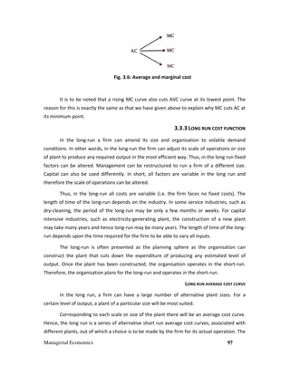 Managerial Economics
Fig. 3.6:
It is to be noted that a rising MC curve also cuts AVC curve at its lowest point. The
reason for this is exactly the same as that we have given above to explain why MC cuts AC at
its minimum point.
In the long-run a firm can
conditions. In other words, in the long
of plant to produce any required output in the most efficient way. Thus
factors can be altered. Management can be restructured
Capital can also be used differently. In short, all factors are variable in the long run and
therefore the scale of operations can be altered.
Thus, in the long-run all costs are variab
length of time of the long-run depends on the industry. In some service industries, such as
dry-cleaning, the period of the long
intensive industries, such as electricity
may take many years and hence long
run depends upon the time required for the firm to be able to vary all inputs.
The long-run is often pres
construct the plant that cuts down
output. Once the plant has been
Therefore, the organisation plans for the long
In the long run, a firm can have a large number of alternative plant sizes. For a
certain level of output, a plant of a particular size will be most suited.
Corresponding to each scale or size of the plant there will be an average cost curve.
Hence, the long run is a series of alternative short run average cost curves, associated with
different plants, out of which a choice is to be made by the firm for its actual operation.
Fig. 3.6: Average and marginal cost
to be noted that a rising MC curve also cuts AVC curve at its lowest point. The
reason for this is exactly the same as that we have given above to explain why MC cuts AC at
3.3.3 LONG RUN COST FUNCTION
firm can amend its size and organisation to volatile
conditions. In other words, in the long-run the firm can adjust its scale of operations or size
of plant to produce any required output in the most efficient way. Thus, in the long run
red. Management can be restructured to run a firm of a different size.
Capital can also be used differently. In short, all factors are variable in the long run and
therefore the scale of operations can be altered.
run all costs are variable (i.e. the firm faces no fixed costs). The
run depends on the industry. In some service industries, such as
cleaning, the period of the long-run may be only a few months or weeks. For capital
lectricity-generating plant, the construction of a new plant
may take many years and hence long-run may be many years. The length of time of the long
run depends upon the time required for the firm to be able to vary all inputs.
presented as the planning sphere as the organisation
cuts down the expenditure of producing any estimated
output. Once the plant has been constructed, the organisation operates in the short
plans for the long-run and operates in the short-run.
LONG RUN AVERAGE COST CUR
a firm can have a large number of alternative plant sizes. For a
certain level of output, a plant of a particular size will be most suited.
each scale or size of the plant there will be an average cost curve.
the long run is a series of alternative short run average cost curves, associated with
different plants, out of which a choice is to be made by the firm for its actual operation.
97
to be noted that a rising MC curve also cuts AVC curve at its lowest point. The
reason for this is exactly the same as that we have given above to explain why MC cuts AC at
COST FUNCTION
ize and organisation to volatile demand
run the firm can adjust its scale of operations or size
, in the long run fixed
to run a firm of a different size.
Capital can also be used differently. In short, all factors are variable in the long run and
le (i.e. the firm faces no fixed costs). The
run depends on the industry. In some service industries, such as
run may be only a few months or weeks. For capital
generating plant, the construction of a new plant
run may be many years. The length of time of the long-
organisation can
estimated level of
operates in the short-run.
run.
RUN AVERAGE COST CURVE
a firm can have a large number of alternative plant sizes. For a
each scale or size of the plant there will be an average cost curve.
the long run is a series of alternative short run average cost curves, associated with
different plants, out of which a choice is to be made by the firm for its actual operation. The
 