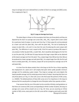 98
long run average cost curve is derived from a number of short run average cost (SAC) curv
This is explained in Fig 3.7.
Fig 3
The above figure is drawn on the assumption that there are three plants and they are
depicted by the short run average cost curves SAC
for a particular level of output. It can be seen from Fig. 3.
at a lower cost with the plant SAC
output on plant SAC1, is AL and it is less than the cost of producing the same output with
plant SAC2
. The difference in cost is equal to AB. If the firm wants to produce ON output it
can produce it either by plant SAC
to use the plant SAC2
for ON level of output because the larger output OM can be obtained
at the lowest average cost from this plant. Thus
be produced at a lower average cost w
have to employ plant SAC3
. For instance
with plant SAC3
.
It is clear from the above analysis that in the long run the firm has a choice regarding
the employment of a plant and it will employ that plant which yields possible minimum
average cost for producing a given output. Thus long
lowest possible average cost for producing various levels of output. Assuming that the
only three plants as in Fig. 3.7, then LAC curve is the thick wave like portions of SAC curves,
i.e., FACDEG. The dotted portions of these SAC curves are of no importance in the long
because the firm would prefer to change the size of the plant
If we assume that the size of the plant can be varied by infinitely small gradations so
that there are numerous SAC curves corresponding to infinite number of plants, the long
average cost curves will be smooth one as in Fi
number of SAC curves, every point on the LAC curve will be a tangency point with some SAC
Managerial Economics
long run average cost curve is derived from a number of short run average cost (SAC) curv
Fig 3.7: Long run Average Cost Curve
The above figure is drawn on the assumption that there are three plants and they are
ted by the short run average cost curves SAC1, SAC2
, SAC3
. A given plant is best suited
for a particular level of output. It can be seen from Fig. 3.7 that output OL can be produced
at a lower cost with the plant SAC1, than with the plant SAC2
. The cost of
, is AL and it is less than the cost of producing the same output with
. The difference in cost is equal to AB. If the firm wants to produce ON output it
can produce it either by plant SAC1, or plant SAC2
. But it would be advantageous for the firm
for ON level of output because the larger output OM can be obtained
at the lowest average cost from this plant. Thus, output larger than ON but less than OQ can
be produced at a lower average cost with plant SAC2. For output larger than OQ
. For instance, output OP can be produced at average cost of PE
It is clear from the above analysis that in the long run the firm has a choice regarding
employment of a plant and it will employ that plant which yields possible minimum
average cost for producing a given output. Thus long-run average cost curve depicts the
lowest possible average cost for producing various levels of output. Assuming that the
, then LAC curve is the thick wave like portions of SAC curves,
i.e., FACDEG. The dotted portions of these SAC curves are of no importance in the long
because the firm would prefer to change the size of the plant rather than operate on them.
If we assume that the size of the plant can be varied by infinitely small gradations so
that there are numerous SAC curves corresponding to infinite number of plants, the long
ill be smooth one as in Fig. 3.8. Since, we are assuming an infinite
number of SAC curves, every point on the LAC curve will be a tangency point with some SAC
Managerial Economics
long run average cost curve is derived from a number of short run average cost (SAC) curves.
The above figure is drawn on the assumption that there are three plants and they are
. A given plant is best suited
that output OL can be produced
producing OL
, is AL and it is less than the cost of producing the same output with
. The difference in cost is equal to AB. If the firm wants to produce ON output it
would be advantageous for the firm
for ON level of output because the larger output OM can be obtained
output larger than ON but less than OQ can
. For output larger than OQ, the firm will
output OP can be produced at average cost of PE
It is clear from the above analysis that in the long run the firm has a choice regarding
employment of a plant and it will employ that plant which yields possible minimum
run average cost curve depicts the
lowest possible average cost for producing various levels of output. Assuming that there are
, then LAC curve is the thick wave like portions of SAC curves,
i.e., FACDEG. The dotted portions of these SAC curves are of no importance in the long-run
rather than operate on them.
If we assume that the size of the plant can be varied by infinitely small gradations so
that there are numerous SAC curves corresponding to infinite number of plants, the long run
we are assuming an infinite
number of SAC curves, every point on the LAC curve will be a tangency point with some SAC
 