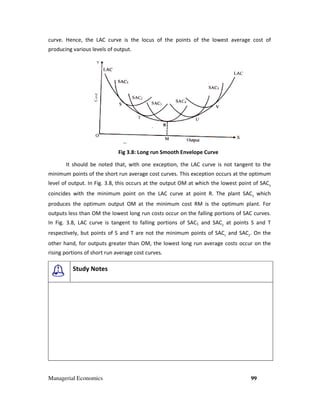 Managerial Economics
curve. Hence, the LAC curve is the locus of the points of the lowest average cost of
producing various levels of output.
Fig 3
It should be noted that, with one exception, the LAC curve is not tangent to the
minimum points of the short run average cost curves. This exception occurs at the opti
level of output. In Fig. 3.8, this occurs
coincides with the minimum point on the LAC curve at point R. The plant SAC
produces the optimum output OM at the minimum cost RM is the optimum plant. For
outputs less than OM the lowest long run
In Fig. 3.8, LAC curve is tangent to falling portions of SAC
respectively, but points of S and T are not the minimum points of SAC
other hand, for outputs greater than OM, the lowest long run average costs occur on the
rising portions of short run average cost curves.
Study Notes
curve. Hence, the LAC curve is the locus of the points of the lowest average cost of
producing various levels of output.
Fig 3.8: Long run Smooth Envelope Curve
It should be noted that, with one exception, the LAC curve is not tangent to the
minimum points of the short run average cost curves. This exception occurs at the opti
occurs at the output OM at which the lowest point of SAC
coincides with the minimum point on the LAC curve at point R. The plant SAC
produces the optimum output OM at the minimum cost RM is the optimum plant. For
outputs less than OM the lowest long run costs occur on the falling portions of SAC curves.
, LAC curve is tangent to falling portions of SAC1 and SAC2
at points S and T
respectively, but points of S and T are not the minimum points of SAC1
and SAC
other hand, for outputs greater than OM, the lowest long run average costs occur on the
rising portions of short run average cost curves.
99
curve. Hence, the LAC curve is the locus of the points of the lowest average cost of
It should be noted that, with one exception, the LAC curve is not tangent to the
minimum points of the short run average cost curves. This exception occurs at the optimum
at the output OM at which the lowest point of SAC3
coincides with the minimum point on the LAC curve at point R. The plant SAC3
which
produces the optimum output OM at the minimum cost RM is the optimum plant. For
tions of SAC curves.
at points S and T
and SAC2
. On the
other hand, for outputs greater than OM, the lowest long run average costs occur on the
 