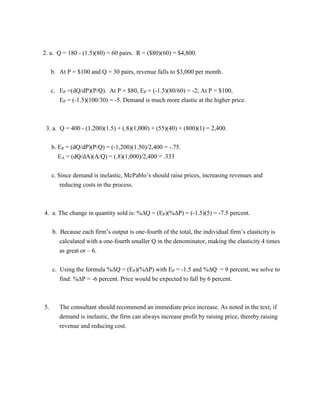 2. a. Q = 180 - (1.5)(80) = 60 pairs. R = ($80)(60) = $4,800.
b. At P = $100 and Q = 30 pairs, revenue falls to $3,000 per month.
c. EP =(dQ/dP)(P/Q). At P = $80, EP = (-1.5)(80/60) = -2; At P = $100,
EP = (-1.5)(100/30) = -5. Demand is much more elastic at the higher price.
3. a. Q = 400 - (1,200)(1.5) + (.8)(1,000) + (55)(40) + (800)(1) = 2,400.
b. EP = (dQ/dP)(P/Q) = (-1,200)(1.50)/2,400 = -.75.
EA = (dQ/dA)(A/Q) = (.8)(1,000)/2,400 = .333
c. Since demand is inelastic, McPablo’s should raise prices, increasing revenues and
reducing costs in the process.
4. a. The change in quantity sold is: %Q = (EP)(%P) = (-1.5)(5) = -7.5 percent.
b. Because each firm’s output is one-fourth of the total, the individual firm’s elasticity is
calculated with a one-fourth smaller Q in the denominator, making the elasticity 4 times
as great or – 6.
c. Using the formula %Q = (EP)(%P) with EP = -1.5 and %Q = 9 percent, we solve to
find: %P = -6 percent. Price would be expected to fall by 6 percent.
5. The consultant should recommend an immediate price increase. As noted in the text, if
demand is inelastic, the firm can always increase profit by raising price, thereby raising
revenue and reducing cost.
 