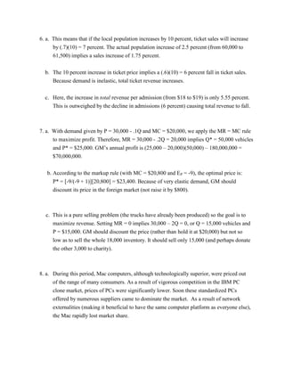 6. a. This means that if the local population increases by 10 percent, ticket sales will increase
by (.7)(10) = 7 percent. The actual population increase of 2.5 percent (from 60,000 to
61,500) implies a sales increase of 1.75 percent.
b. The 10 percent increase in ticket price implies a (.6)(10) = 6 percent fall in ticket sales.
Because demand is inelastic, total ticket revenue increases.
c. Here, the increase in total revenue per admission (from $18 to $19) is only 5.55 percent.
This is outweighed by the decline in admissions (6 percent) causing total revenue to fall.
7. a. With demand given by P = 30,000 - .1Q and MC = $20,000, we apply the MR = MC rule
to maximize profit. Therefore, MR = 30,000 - .2Q = 20,000 implies Q* = 50,000 vehicles
and P* = $25,000. GM’s annual profit is (25,000 – 20,000)(50,000) – 180,000,000 =
$70,000,000.
b. According to the markup rule (with MC = $20,800 and EP = -9), the optimal price is:
P* = [-9/(-9 + 1)][20,800] = $23,400. Because of very elastic demand, GM should
discount its price in the foreign market (not raise it by $800).
c. This is a pure selling problem (the trucks have already been produced) so the goal is to
maximize revenue. Setting MR = 0 implies 30,000 – 2Q = 0, or Q = 15,000 vehicles and
P = $15,000. GM should discount the price (rather than hold it at $20,000) but not so
low as to sell the whole 18,000 inventory. It should sell only 15,000 (and perhaps donate
the other 3,000 to charity).
8. a. During this period, Mac computers, although technologically superior, were priced out
of the range of many consumers. As a result of vigorous competition in the IBM PC
clone market, prices of PCs were significantly lower. Soon these standardized PCs
offered by numerous suppliers came to dominate the market. As a result of network
externalities (making it beneficial to have the same computer platform as everyone else),
the Mac rapidly lost market share.
 