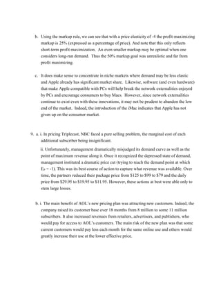 b. Using the markup rule, we can see that with a price elasticity of -4 the profit-maximizing
markup is 25% (expressed as a percentage of price). And note that this only reflects
short-term profit maximization. An even smaller markup may be optimal when one
considers long-run demand. Thus the 50% markup goal was unrealistic and far from
profit maximizing.
c. It does make sense to concentrate in niche markets where demand may be less elastic
and Apple already has significant market share. Likewise, software (and even hardware)
that make Apple compatible with PCs will help break the network externalities enjoyed
by PCs and encourage consumers to buy Macs. However, since network externalities
continue to exist even with these innovations, it may not be prudent to abandon the low
end of the market. Indeed, the introduction of the iMac indicates that Apple has not
given up on the consumer market.
9. a. i. In pricing Triplecast, NBC faced a pure selling problem, the marginal cost of each
additional subscriber being insignificant.
ii. Unfortunately, management dramatically misjudged its demand curve as well as the
point of maximum revenue along it. Once it recognized the depressed state of demand,
management instituted a dramatic price cut (trying to reach the demand point at which
EP = -1). This was its best course of action to capture what revenue was available. Over
time, the partners reduced their package price from $125 to $99 to $79 and the daily
price from $29.95 to $19.95 to $11.95. However, these actions at best were able only to
stem large losses.
b. i. The main benefit of AOL’s new pricing plan was attracting new customers. Indeed, the
company raised its customer base over 18 months from 8 million to some 11 million
subscribers. It also increased revenues from retailers, advertisers, and publishers, who
would pay for access to AOL’s customers. The main risk of the new plan was that some
current customers would pay less each month for the same online use and others would
greatly increase their use at the lower effective price.
 