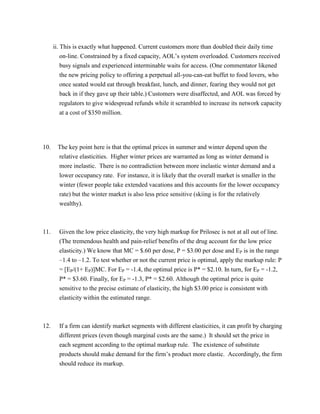 ii. This is exactly what happened. Current customers more than doubled their daily time
on-line. Constrained by a fixed capacity, AOL’s system overloaded. Customers received
busy signals and experienced interminable waits for access. (One commentator likened
the new pricing policy to offering a perpetual all-you-can-eat buffet to food lovers, who
once seated would eat through breakfast, lunch, and dinner, fearing they would not get
back in if they gave up their table.) Customers were disaffected, and AOL was forced by
regulators to give widespread refunds while it scrambled to increase its network capacity
at a cost of $350 million.
10. The key point here is that the optimal prices in summer and winter depend upon the
relative elasticities. Higher winter prices are warranted as long as winter demand is
more inelastic. There is no contradiction between more inelastic winter demand and a
lower occupancy rate. For instance, it is likely that the overall market is smaller in the
winter (fewer people take extended vacations and this accounts for the lower occupancy
rate) but the winter market is also less price sensitive (skiing is for the relatively
wealthy).
11. Given the low price elasticity, the very high markup for Prilosec is not at all out of line.
(The tremendous health and pain-relief benefits of the drug account for the low price
elasticity.) We know that MC = $.60 per dose, P = $3.00 per dose and EP is in the range
–1.4 to –1.2. To test whether or not the current price is optimal, apply the markup rule: P
= [EP/(1+ EP)]MC. For EP = -1.4, the optimal price is P* = $2.10. In turn, for EP = -1.2,
P* = $3.60. Finally, for EP = -1.3, P* = $2.60. Although the optimal price is quite
sensitive to the precise estimate of elasticity, the high $3.00 price is consistent with
elasticity within the estimated range.
12. If a firm can identify market segments with different elasticities, it can profit by charging
different prices (even though marginal costs are the same.) It should set the price in
each segment according to the optimal markup rule. The existence of substitute
products should make demand for the firm’s product more elastic. Accordingly, the firm
should reduce its markup.
 