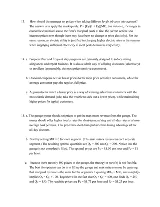 13. How should the manager set prices when taking different levels of costs into account?
The answer is to apply the markup rule: P = [EP/(1 + EP)]MC. For instance, if changes in
economic conditions cause the firm’s marginal costs to rise, the correct action is to
increase price (even though there may have been no change in price elasticity). For the
same reason, an electric utility is justified in charging higher electric rates in the summer
when supplying sufficient electricity to meet peak demand is very costly.
14. a. Frequent flier and frequent stay programs are primarily designed to induce strong
allegiances and repeat business. It is also a subtle way of offering discounts (selectively)
to enrollees (presumably, the most price sensitive customers).
b. Discount coupons deliver lower prices to the most price sensitive consumers, while the
average consumer pays the regular, full price.
c. A guarantee to match a lower price is a way of winning sales from customers with the
most elastic demand (who take the trouble to seek out a lower price), while maintaining
higher prices for typical customers.
15. a. The garage owner should set prices to get the maximum revenue from the garage. The
owner should offer higher hourly rates for short-term parking and all-day rates at a lower
average cost per hour. This pre-vents short-term parkers from taking advantage of the
all-day discount.
b. Start by setting MR = 0 for each segment. (This maximizes revenue in each separate
segment.) The resulting optimal quantities are QS = 300 and QC = 200. Notice that the
garage is not completely filled. The optimal prices are PS = $1.50 per hour and PC = $1
per hour.
c. Because there are only 400 places in the garage, the strategy in part (b) is not feasible.
The best the operator can do is to fill up the garage and maximize revenue by ensuring
that marginal revenue is the same for the segments. Equating MRS = MRC and simplify-
implies QS = QC + 100. Together with the fact that QS + QC = 400, one finds QS = 250
and QC = 150. The requisite prices are PS = $1.75 per hour and PC = $1.25 per hour.
 