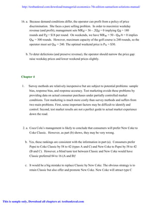 16. a. Because demand conditions differ, the operator can profit from a policy of price
discrimination. She faces a pure selling problem. In order to maximize weekday
revenue (and profit), management sets MRd = 36 - .2Qd = 0 implying Qd = 180
rounds and Pd = $18 per round. On weekends, we have MRw = 50 - Qw/6 = 0 implies
Qw = 300 rounds. However, maximum capacity of the golf course is 240 rounds, so the
operator must set Qw = 240. The optimal weekend price is PW = $30.
b. To deter defections (and preserve revenue), the operator should narrow the price gap:
raise weekday prices and lower weekend prices slightly.
Chapter 4
1. Survey methods are relatively inexpensive but are subject to potential problems: sample
bias, response bias, and response accuracy. Test marketing avoids these problems by
providing data on actual consumer purchases under partially controlled market
conditions. Test marketing is much more costly than survey methods and suffers from
two main problems. First, some important factors may be difficult to identify and
control. Second, test market results are not a perfect guide to actual market experience
down the road.
2. a. Coca Cola’s management is likely to conclude that consumers will prefer New Coke to
Coke Classic. However, as part (b) shows, they may be very wrong.
b. Yes, these rankings are consistent with the information in part (a). Consumers prefer
Pepsi to Coke Classic by 58 to 42 (types A and C) and New Coke to Pepsi by 58 to 42
(B and C). However, a blind taste test between Classic and New Coke would have
Classic preferred 84 to 16 (A and B)!
c. It would be a big mistake to replace Classic by New Coke. The obvious strategy is to
retain Classic but also offer and promote New Coke. New Coke will attract type C
Managerial Economics 7th Edition Samuelson Solutions Manual
Full Download: http://testbankreal.com/download/managerial-economics-7th-edition-samuelson-solutions-manual/
This is sample only, Download all chapters at: testbankreal.com
 