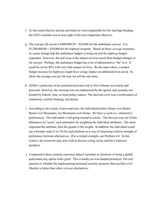 f. To the extent that his actions and behavior were responsible for his marriage breakup,
the CEO’s mistake was to lose sight of the most important objective.
g. The cost per life saved is $400,000/20 = $20,000 for the ambulance service. It is
$1,200,000/40 = $30,000 for the highway program. Based on these average measures,
its seems strange that the ambulance budget is being cut and the highway budget
expanded. However, the real issue is the impact on lives saved from budget changes at
the margin. Perhaps, the ambulance budget has a lot of administrative "fat" in it. It
could be cut by 40% with very little impact on lives. By the same token, a modest
budget increase for highways might have a large impact on additional lives saved. In
short, the average cost per life may not tell the real story.
h. FEMA’s prediction of the potential hurricane risk to New Orleans was timely and
prescient. However, the warning was not emphasized by the agency and certainly not
heeded by federal, state, or local policy makers. The decision error was a combination of
inattention, wishful thinking, and denial.
i. According to the counts of pros and cons, the individual prefers: Home over Beach,
Beach over Mountains, but Mountains over Home. We have a cycle (i.e. intransitive
preferences). The individual is left going around in circles. The obvious way out of this
dilemma is to "score" each alternative by weighting the individual attributes. The more
important the attribute, then the greater is the weight. In addition, the individual could
use a broader scale (1 to 10) for each attribute as a way of measuring relative strength of
preferences between alternatives. (For a related example, see Problem 4.4. In this
context, the instructor may also wish to discuss voting cycles and the Condorcet
paradox).
j. Compared to these extreme outcomes (abject surrender to terrorism or being a global
policeman) any option looks good. This is hardly an even-handed portrayal. The real
question is whether the implementing increased security measures that sacrifice civil
liberties is better than other relevant alternatives.
 