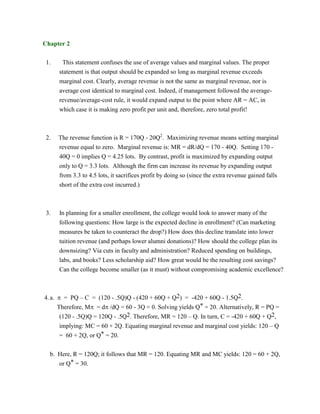 Chapter 2
1. This statement confuses the use of average values and marginal values. The proper
statement is that output should be expanded so long as marginal revenue exceeds
marginal cost. Clearly, average revenue is not the same as marginal revenue, nor is
average cost identical to marginal cost. Indeed, if management followed the average-
revenue/average-cost rule, it would expand output to the point where AR = AC, in
which case it is making zero profit per unit and, therefore, zero total profit!
2. The revenue function is R = 170Q - 20Q2
. Maximizing revenue means setting marginal
revenue equal to zero. Marginal revenue is: MR = dR/dQ = 170 - 40Q. Setting 170 -
40Q = 0 implies Q = 4.25 lots. By contrast, profit is maximized by expanding output
only to Q = 3.3 lots. Although the firm can increase its revenue by expanding output
from 3.3 to 4.5 lots, it sacrifices profit by doing so (since the extra revenue gained falls
short of the extra cost incurred.)
3. In planning for a smaller enrollment, the college would look to answer many of the
following questions: How large is the expected decline in enrollment? (Can marketing
measures be taken to counteract the drop?) How does this decline translate into lower
tuition revenue (and perhaps lower alumni donations)? How should the college plan its
downsizing? Via cuts in faculty and administration? Reduced spending on buildings,
labs, and books? Less scholarship aid? How great would be the resulting cost savings?
Can the college become smaller (as it must) without compromising academic excellence?
4.a.  = PQ – C = (120 - .5Q)Q - (420 + 60Q + Q2) = -420 + 60Q - 1.5Q2.
Therefore, M = d /dQ = 60 - 3Q = 0. Solving yields Q* = 20. Alternatively, R = PQ =
(120 - .5Q)Q = 120Q - .5Q2. Therefore, MR = 120 – Q. In turn, C = -420 + 60Q + Q2,
implying: MC = 60 + 2Q. Equating marginal revenue and marginal cost yields: 120 – Q
= 60 + 2Q, or Q* = 20.
b. Here, R = 120Q; it follows that MR = 120. Equating MR and MC yields: 120 = 60 + 2Q,
or Q* = 30.
 