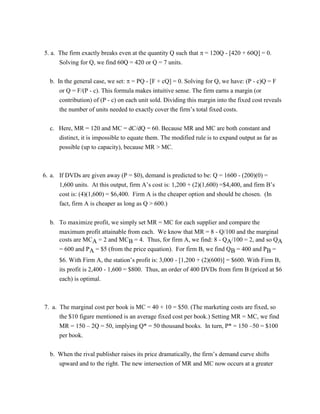 5. a. The firm exactly breaks even at the quantity Q such that  = 120Q - [420 + 60Q] = 0.
Solving for Q, we find 60Q = 420 or Q = 7 units.
b. In the general case, we set:  = PQ - [F + cQ] = 0. Solving for Q, we have: (P - c)Q = F
or Q = F/(P - c). This formula makes intuitive sense. The firm earns a margin (or
contribution) of (P - c) on each unit sold. Dividing this margin into the fixed cost reveals
the number of units needed to exactly cover the firm’s total fixed costs.
c. Here, MR = 120 and MC = dC/dQ = 60. Because MR and MC are both constant and
distinct, it is impossible to equate them. The modified rule is to expand output as far as
possible (up to capacity), because MR > MC.
6. a. If DVDs are given away (P = $0), demand is predicted to be: Q = 1600 - (200)(0) =
1,600 units. At this output, firm A’s cost is: 1,200 + (2)(1,600) =$4,400, and firm B’s
cost is: (4)(1,600) = $6,400. Firm A is the cheaper option and should be chosen. (In
fact, firm A is cheaper as long as Q > 600.)
b. To maximize profit, we simply set MR = MC for each supplier and compare the
maximum profit attainable from each. We know that MR = 8 - Q/100 and the marginal
costs are MCA = 2 and MCB = 4. Thus, for firm A, we find: 8 - QA/100 = 2, and so QA
= 600 and PA = $5 (from the price equation). For firm B, we find QB = 400 and PB =
$6. With Firm A, the station’s profit is: 3,000 - [1,200 + (2)(600)] = $600. With Firm B,
its profit is 2,400 - 1,600 = $800. Thus, an order of 400 DVDs from firm B (priced at $6
each) is optimal.
7. a. The marginal cost per book is MC = 40 + 10 = $50. (The marketing costs are fixed, so
the $10 figure mentioned is an average fixed cost per book.) Setting MR = MC, we find
MR = 150 – 2Q = 50, implying Q* = 50 thousand books. In turn, P* = 150 –50 = $100
per book.
b. When the rival publisher raises its price dramatically, the firm’s demand curve shifts
upward and to the right. The new intersection of MR and MC now occurs at a greater
 