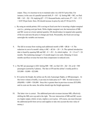 output. Thus, it is incorrect to try to maintain sales via a full $15 price hike. For
instance, in the case of a parallel upward shift, P = 165 – Q. Setting MR = MC, we find:
MR = 165 – 2Q = 50, implying Q* = 57.5 thousand books, and in turn, P* = 165 – 57.5
= $107.50 per book. Here, OS should increase its price by only $7.50 (not $15).
c. By using an outside printer, OS is saving on fixed costs but is incurring a higher marginal
cost (i.e., printing cost) per book. With a higher marginal cost, the intersection of MR
and MC occurs at a lower optimal quantity. OS should reduce its targeted sales quantity
of the text and raise the price it charges per book. Presumably, the fixed cost savings
outweighs the variable cost increase.
8. The fall in revenue from waiting each additional month is MR = dR/dt = -8. The
reduction in cost of a month’s delay is MC = dC/dt = -20 + .5t. The optimal introduction
date is found by equating MR and MC: -8 = -20 + .5t, which implies .5t = 12 or t* = 24
months. The marketing manager’s 12-month target is too early. Delaying 12 more
months sacrifices revenue but more than compensates in reduced costs.
9. a. The MC per passenger is $20. Setting MR = MC, we find 120 - .2Q = 20, so Q = 500
passengers (carried by 5 planes). The fare is $70 and the airline’s weekly profit is:
$35,000 - 10,000 = $25,000.
b. If it carries the freight, the airline can fly only 4 passenger flights, or 400 passengers. At
this lower volume of traffic, it can raise its ticket price to P = $80. Its total revenue is
(80)(400) + 4,000 = $36,000. Since this is greater than its previous revenue ($35,000)
and its costs are the same, the airline should sign the freight agreement.
10. The latter view is correct. The additional post-sale revenues increase MR, effectively
shifting the MR curve up and to the right. The new intersection of MR and MC occurs
at a higher output, which, in turn, implies a cut in price. (Of course, one must discount
the additional profit from service and supplies to take into account the time value of
money.)
 