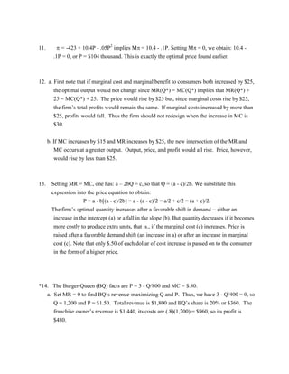 11.  = -423 + 10.4P - .05P2
implies M = 10.4 - .1P. Setting M = 0, we obtain: 10.4 -
.1P = 0, or P = $104 thousand. This is exactly the optimal price found earlier.
12. a. First note that if marginal cost and marginal benefit to consumers both increased by $25,
the optimal output would not change since MR(Q*) = MC(Q*) implies that MR(Q*) +
25 = MC(Q*) + 25. The price would rise by $25 but, since marginal costs rise by $25,
the firm’s total profits would remain the same. If marginal costs increased by more than
$25, profits would fall. Thus the firm should not redesign when the increase in MC is
$30.
b. If MC increases by $15 and MR increases by $25, the new intersection of the MR and
MC occurs at a greater output. Output, price, and profit would all rise. Price, however,
would rise by less than $25.
13. Setting MR = MC, one has: a – 2bQ = c, so that Q = (a - c)/2b. We substitute this
expression into the price equation to obtain:
P = a - b[(a - c)/2b] = a - (a - c)/2 = a/2 + c/2 = (a + c)/2.
The firm’s optimal quantity increases after a favorable shift in demand  either an
increase in the intercept (a) or a fall in the slope (b). But quantity decreases if it becomes
more costly to produce extra units, that is., if the marginal cost (c) increases. Price is
raised after a favorable demand shift (an increase in a) or after an increase in marginal
cost (c). Note that only $.50 of each dollar of cost increase is passed on to the consumer
in the form of a higher price.
*14. The Burger Queen (BQ) facts are P = 3 - Q/800 and MC = $.80.
a. Set MR = 0 to find BQ’s revenue-maximizing Q and P. Thus, we have 3 - Q/400 = 0, so
Q = 1,200 and P = $1.50. Total revenue is $1,800 and BQ’s share is 20% or $360. The
franchise owner’s revenue is $1,440, its costs are (.8)(1,200) = $960, so its profit is
$480.
 