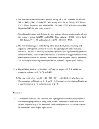 b. The franchise owner maximizes its profit by setting MR = MC. Note that the relevant
MR is (.8)(3 - Q/400) = 2.4 - Q/500. After setting MR = .80, we find Q = 800. In turn,
P = $2.00 and the parties’ total profit is (2.00 - .80)(800) = $960, which is considerably
larger than $840, the total profit in part (a).
c. Regardless of the exact split, both parties have an interest in maximizing total profit, and
this is done by setting (full) MR equal to MC. Thus, we have 3 - Q/400 = .80, so that Q
= 880. In turn, P = $1.90, and total profit is: (1.90 - .80)(880) = $968.
d. The chief disadvantage of profit sharing is that it is difficult, time-consuming, and
expensive for the parent company to monitor the reported profits of the numerous
franchises. Revenue is relatively easy to check (from the cash register receipts) but costs
are another matter. Individual franchisees have an incentive to exaggerate the costs they
report in order to lower the measured profits from which the parent’s split is determined.
The difficulty in monitoring cost and profit is the main strike against profit sharing.
15. a. The profit function is  = -10 - 48Q + 15Q2
- Q3
. At outputs of 0, 2, 8, and 14, the
respective profits are -10, -54, 54, and -486.
b. Marginal profit is M = d/dQ = -48 + 30Q - 3Q2
= -3(Q - 2)(Q - 8), after factoring.
Thus, marginal profit is zero at Q = 2 and Q = 8. From part a, we see that profit achieves
a local minimum at Q = 2 and a maximum at Q = 8.
Chapter 3
1. The fact that increased sales coincided with higher prices does not disprove the law of
downward-sloping demand. Clearly, other factors  an increase in population and/or
income, improved play of the home team, or increased promotion  could have caused
increased ticket sales, despite higher prices.
 