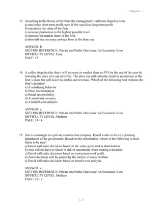 Chapter 1
1-5
13. According to the theory of the firm, the management’s ultimate objective is to:
a) maximize short-term profit, even if this sacrifices long-term profit.
b) maximize the value of the firm.
c) increase production to the highest possible level.
d) increase the market share of the firm.
e) diversify into as many product lines as the firm can.
ANSWER: b
SECTION REFERENCE: Private and Public Decisions: An Economic View
DIFFICULTY LEVEL: Easy
PAGE: 13
14. A coffee shop decides that it will increase its market share to 55% by the end of the year by
lowering the price of a cup of coffee. The price cut will certainly result in an increase in the
firm’s share but will lower its profits and revenues. Which of the following best explains the
firm’s decision?
a) A satisficing behavior
b) Price discrimination
c) Social responsibility
d) A sensitivity analysis
e) A benefit-cost analysis
ANSWER: a
SECTION REFERENCE: Private and Public Decisions: An Economic View
DIFFICULTY LEVEL: Medium
PAGE: 13-14
15. Ann is a manager at a private construction company. David works in the city planning
department of the government. Based on this information, which of the following is most
likely to be true?
a) David will make decisions based on the value generated to shareholders.
b) Ann will not have to factor in risk or uncertainty when making a decision.
c) David will make decisions based on maximization of profit.
d) Ann's decisions will be guided by the motive of social welfare.
e) David will make decisions based on benefit-cost analysis.
ANSWER: e
SECTION REFERENCE: Private and Public Decisions: An Economic View
DIFFICULTY LEVEL: Medium
PAGE: 16-17
 