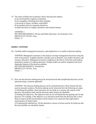Chapter 1
1-7
19. The study of behavioral economics shows that decision makers:
a) are not limited by cognitive constraints.
b) are incapable of learning from their mistakes.
c) are prone to biases, mistakes, and pitfalls.
d) are guided solely by monetary incentives.
e) make decisions in a highly calculative and rational manner.
ANSWER: c
SECTION REFERENCE: Private and Public Decisions: An Economic View
DIFFICULTY LEVEL: Easy
PAGE: 17
SHORT ANSWERS
20. Carefully define managerial economics, and explain how it is useful in decision-making.
ANSWER: Managerial economics is the analysis of major management decisions using the
tools of economics. It applies familiar concepts such as demand, cost, market structure, and
resource allocation. Managerial economics emphasizes the theory of the firm and employs
quantitative analysis in making decisions. Simple models are used to emphasize the most
important features of the decision problem.
SECTION REFERENCE: Introduction
DIFFICULTY LEVEL: Easy
PAGE: 1
21. How can the decision making process be structured such that complicated decisions can be
analyzed using a common approach?
ANSWER: The decision making process can be summarized into a basic framework and
used in economic analysis. Decision making can be structured into the following six steps:
(1) Defining the problem: Since decisions are not made in a vacuum, the context of the
decision, the problem itself, and the decision maker need to be identified.
(2) Setting the objectives: The objectives that are set will determine the guiding rule for the
decision. For example, if the objective is to maximize profit then the decision that is most
likely to lead to profit-maximization will be chosen over a decision that might lead to
maximization of market share.
(3) Exploring the alternatives: All the alternative courses of action need to be listed out and
the most feasible one should be chosen.
 