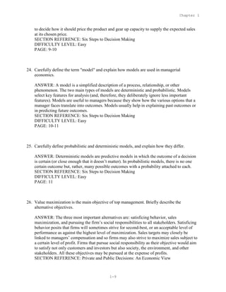 Chapter 1
1-9
to decide how it should price the product and gear up capacity to supply the expected sales
at its chosen price.
SECTION REFERENCE: Six Steps to Decision Making
DIFFICULTY LEVEL: Easy
PAGE: 9-10
24. Carefully define the term "model" and explain how models are used in managerial
economics.
ANSWER: A model is a simplified description of a process, relationship, or other
phenomenon. The two main types of models are deterministic and probabilistic. Models
select key features for analysis (and, therefore, they deliberately ignore less important
features). Models are useful to managers because they show how the various options that a
manager faces translate into outcomes. Models usually help in explaining past outcomes or
in predicting future outcomes.
SECTION REFERENCE: Six Steps to Decision Making
DIFFICULTY LEVEL: Easy
PAGE: 10-11
25. Carefully define probabilistic and deterministic models, and explain how they differ.
ANSWER: Deterministic models are predictive models in which the outcome of a decision
is certain (or close enough that it doesn’t matter). In probabilistic models, there is no one
certain outcome but, rather, many possible outcomes with a probability attached to each.
SECTION REFERENCE: Six Steps to Decision Making
DIFFICULTY LEVEL: Easy
PAGE: 11
26. Value maximization is the main objective of top management. Briefly describe the
alternative objectives.
ANSWER: The three most important alternatives are: satisficing behavior, sales
maximization, and pursuing the firm’s social responsibilities to all stakeholders. Satisficing
behavior posits that firms will sometimes strive for second-best, or an acceptable level of
performance as against the highest level of maximization. Sales targets may closely be
linked to managers’ compensation and so firms may also strive to maximize sales subject to
a certain level of profit. Firms that pursue social responsibility as their objective would aim
to satisfy not only customers and investors but also society, the environment, and other
stakeholders. All these objectives may be pursued at the expense of profits.
SECTION REFERENCE: Private and Public Decisions: An Economic View
 